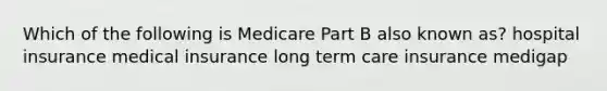 Which of the following is Medicare Part B also known as? hospital insurance medical insurance long term care insurance medigap