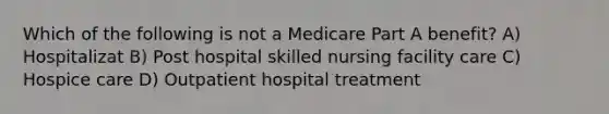 Which of the following is not a Medicare Part A benefit? A) Hospitalizat B) Post hospital skilled nursing facility care C) Hospice care D) Outpatient hospital treatment