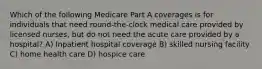 Which of the following Medicare Part A coverages is for individuals that need round-the-clock medical care provided by licensed nurses, but do not need the acute care provided by a hospital? A) Inpatient hospital coverage B) skilled nursing facility C) home health care D) hospice care