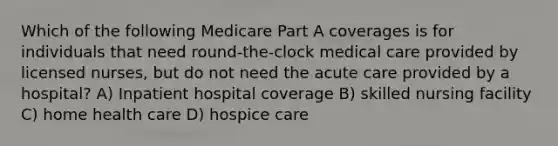 Which of the following Medicare Part A coverages is for individuals that need round-the-clock medical care provided by licensed nurses, but do not need the acute care provided by a hospital? A) Inpatient hospital coverage B) skilled nursing facility C) home health care D) hospice care