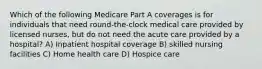 Which of the following Medicare Part A coverages is for individuals that need round-the-clock medical care provided by licensed nurses, but do not need the acute care provided by a hospital? A) Inpatient hospital coverage B) skilled nursing facilities C) Home health care D) Hospice care