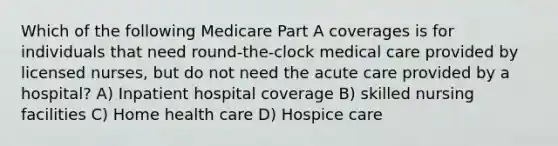 Which of the following Medicare Part A coverages is for individuals that need round-the-clock medical care provided by licensed nurses, but do not need the acute care provided by a hospital? A) Inpatient hospital coverage B) skilled nursing facilities C) Home health care D) Hospice care