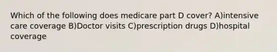 Which of the following does medicare part D cover? A)intensive care coverage B)Doctor visits C)prescription drugs D)hospital coverage