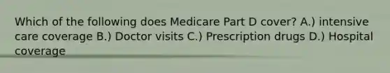 Which of the following does Medicare Part D cover? A.) intensive care coverage B.) Doctor visits C.) Prescription drugs D.) Hospital coverage