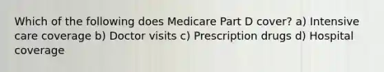 Which of the following does Medicare Part D cover? a) Intensive care coverage b) Doctor visits c) Prescription drugs d) Hospital coverage