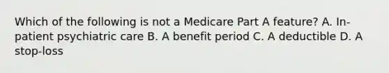 Which of the following is not a Medicare Part A feature? A. In-patient psychiatric care B. A benefit period C. A deductible D. A stop-loss