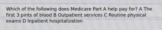 Which of the following does Medicare Part A help pay for? A The first 3 pints of blood B Outpatient services C Routine physical exams D Inpatient hospitalization