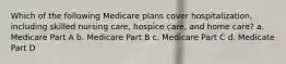 Which of the following Medicare plans cover hospitalization, including skilled nursing care, hospice care, and home care? a. Medicare Part A b. Medicare Part B c. Medicare Part C d. Medicate Part D