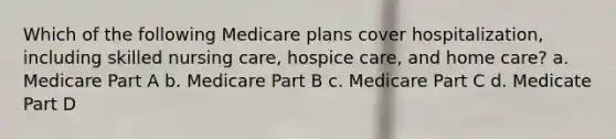 Which of the following Medicare plans cover hospitalization, including skilled nursing care, hospice care, and home care? a. Medicare Part A b. Medicare Part B c. Medicare Part C d. Medicate Part D