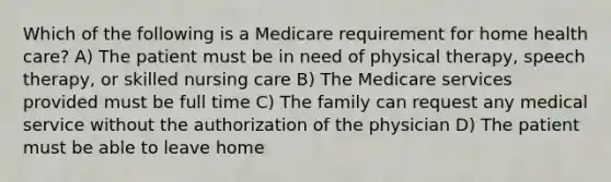 Which of the following is a Medicare requirement for home health care? A) The patient must be in need of physical therapy, speech therapy, or skilled nursing care B) The Medicare services provided must be full time C) The family can request any medical service without the authorization of the physician D) The patient must be able to leave home