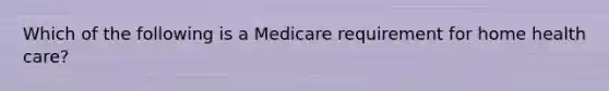 Which of the following is a Medicare requirement for home health care?