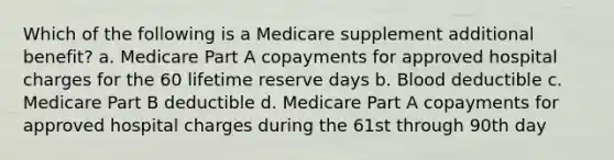 Which of the following is a Medicare supplement additional benefit? a. Medicare Part A copayments for approved hospital charges for the 60 lifetime reserve days b. Blood deductible c. Medicare Part B deductible d. Medicare Part A copayments for approved hospital charges during the 61st through 90th day