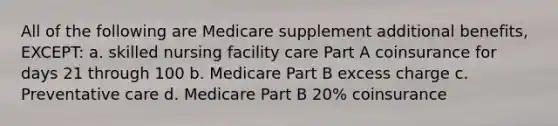 All of the following are Medicare supplement additional benefits, EXCEPT: a. skilled nursing facility care Part A coinsurance for days 21 through 100 b. Medicare Part B excess charge c. Preventative care d. Medicare Part B 20% coinsurance