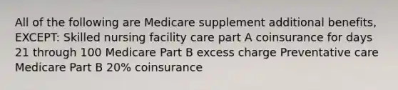 All of the following are Medicare supplement additional benefits, EXCEPT: Skilled nursing facility care part A coinsurance for days 21 through 100 Medicare Part B excess charge Preventative care Medicare Part B 20% coinsurance