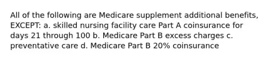 All of the following are Medicare supplement additional benefits, EXCEPT: a. skilled nursing facility care Part A coinsurance for days 21 through 100 b. Medicare Part B excess charges c. preventative care d. Medicare Part B 20% coinsurance