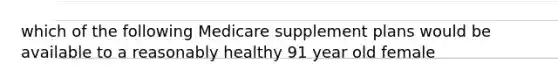 which of the following Medicare supplement plans would be available to a reasonably healthy 91 year old female