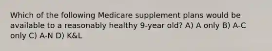 Which of the following Medicare supplement plans would be available to a reasonably healthy 9-year old? A) A only B) A-C only C) A-N D) K&L