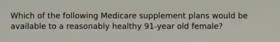 Which of the following Medicare supplement plans would be available to a reasonably healthy 91-year old female?