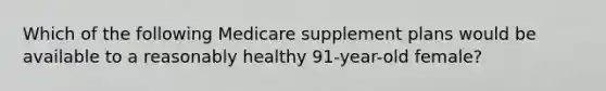 Which of the following Medicare supplement plans would be available to a reasonably healthy 91-year-old female?