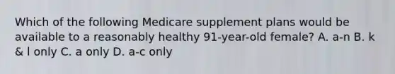 Which of the following Medicare supplement plans would be available to a reasonably healthy 91-year-old female? A. a-n B. k & l only C. a only D. a-c only