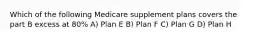 Which of the following Medicare supplement plans covers the part B excess at 80% A) Plan E B) Plan F C) Plan G D) Plan H