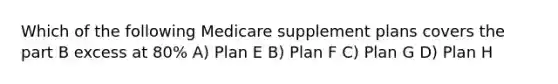 Which of the following Medicare supplement plans covers the part B excess at 80% A) Plan E B) Plan F C) Plan G D) Plan H