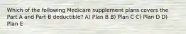 Which of the following Medicare supplement plans covers the Part A and Part B deductible? A) Plan B B) Plan C C) Plan D D) Plan E