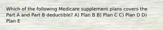 Which of the following Medicare supplement plans covers the Part A and Part B deductible? A) Plan B B) Plan C C) Plan D D) Plan E