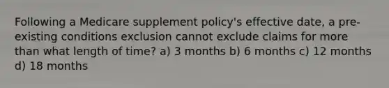 Following a Medicare supplement policy's effective date, a pre-existing conditions exclusion cannot exclude claims for more than what length of time? a) 3 months b) 6 months c) 12 months d) 18 months