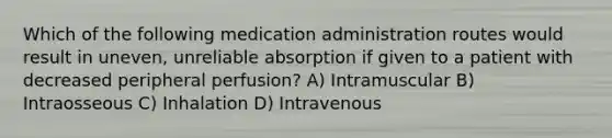 Which of the following medication administration routes would result in uneven, unreliable absorption if given to a patient with decreased peripheral perfusion? A) Intramuscular B) Intraosseous C) Inhalation D) Intravenous