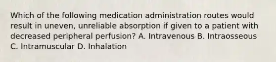 Which of the following medication administration routes would result in uneven, unreliable absorption if given to a patient with decreased peripheral perfusion? A. Intravenous B. Intraosseous C. Intramuscular D. Inhalation