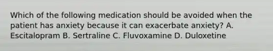 Which of the following medication should be avoided when the patient has anxiety because it can exacerbate anxiety? A. Escitalopram B. Sertraline C. Fluvoxamine D. Duloxetine