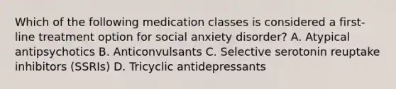 Which of the following medication classes is considered a first-line treatment option for social anxiety disorder? A. Atypical antipsychotics B. Anticonvulsants C. Selective serotonin reuptake inhibitors (SSRIs) D. Tricyclic antidepressants