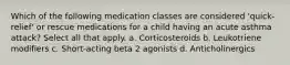 Which of the following medication classes are considered 'quick-relief' or rescue medications for a child having an acute asthma attack? Select all that apply. a. Corticosteroids b. Leukotriene modifiers c. Short-acting beta 2 agonists d. Anticholinergics