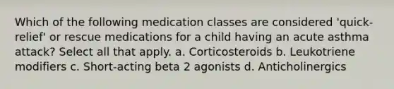 Which of the following medication classes are considered 'quick-relief' or rescue medications for a child having an acute asthma attack? Select all that apply. a. Corticosteroids b. Leukotriene modifiers c. Short-acting beta 2 agonists d. Anticholinergics