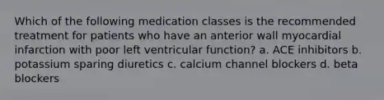 Which of the following medication classes is the recommended treatment for patients who have an anterior wall myocardial infarction with poor left ventricular function? a. ACE inhibitors b. potassium sparing diuretics c. calcium channel blockers d. beta blockers