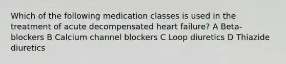 Which of the following medication classes is used in the treatment of acute decompensated heart failure? A Beta-blockers B Calcium channel blockers C Loop diuretics D Thiazide diuretics