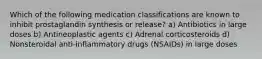 Which of the following medication classifications are known to inhibit prostaglandin synthesis or release? a) Antibiotics in large doses b) Antineoplastic agents c) Adrenal corticosteroids d) Nonsteroidal anti-inflammatory drugs (NSAIDs) in large doses