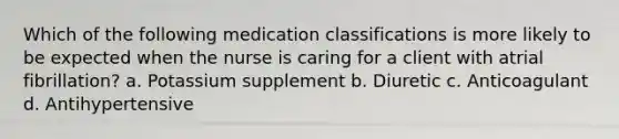 Which of the following medication classifications is more likely to be expected when the nurse is caring for a client with atrial fibrillation? a. Potassium supplement b. Diuretic c. Anticoagulant d. Antihypertensive