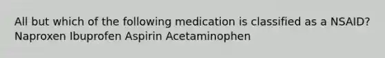 All but which of the following medication is classified as a NSAID? Naproxen Ibuprofen Aspirin Acetaminophen