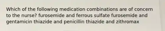 Which of the following medication combinations are of concern to the nurse? furosemide and ferrous sulfate furosemide and gentamicin thiazide and penicillin thiazide and zithromax