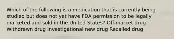 Which of the following is a medication that is currently being studied but does not yet have FDA permission to be legally marketed and sold in the United States? Off-market drug Withdrawn drug Investigational new drug Recalled drug