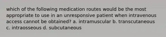 which of the following medication routes would be the most appropriate to use in an unresponsive patient when intravenous access cannot be obtained? a. intramuscular b. transcutaneous c. intraosseous d. subcutaneous