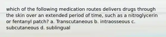 which of the following medication routes delivers drugs through the skin over an extended period of time, such as a nitroglycerin or fentanyl patch? a. Transcutaneous b. intraosseous c. subcutaneous d. sublingual