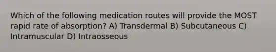 Which of the following medication routes will provide the MOST rapid rate of absorption? A) Transdermal B) Subcutaneous C) Intramuscular D) Intraosseous