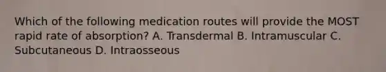 Which of the following medication routes will provide the MOST rapid rate of absorption? A. Transdermal B. Intramuscular C. Subcutaneous D. Intraosseous