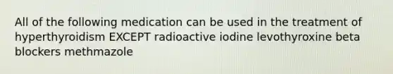 All of the following medication can be used in the treatment of hyperthyroidism EXCEPT radioactive iodine levothyroxine beta blockers methmazole