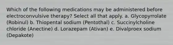 Which of the following medications may be administered before electroconvulsive therapy? Select all that apply. a. Glycopyrrolate (Robinul) b. Thiopental sodium (Pentothal) c. Succinylcholine chloride (Anectine) d. Lorazepam (Ativan) e. Divalproex sodium (Depakote)