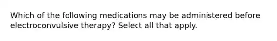 Which of the following medications may be administered before electroconvulsive therapy? Select all that apply.