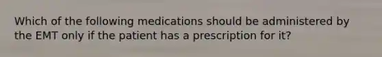 Which of the following medications should be administered by the EMT only if the patient has a prescription for it?